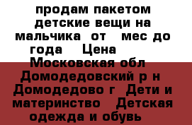 продам пакетом детские вещи на мальчика( от 6 мес.до года) › Цена ­ 700 - Московская обл., Домодедовский р-н, Домодедово г. Дети и материнство » Детская одежда и обувь   